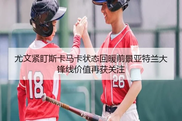 尤文紧盯斯卡马卡状态回暖前景亚特兰大锋线价值再获关注