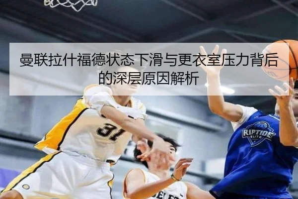 曼联拉什福德状态下滑与更衣室压力背后的深层原因解析